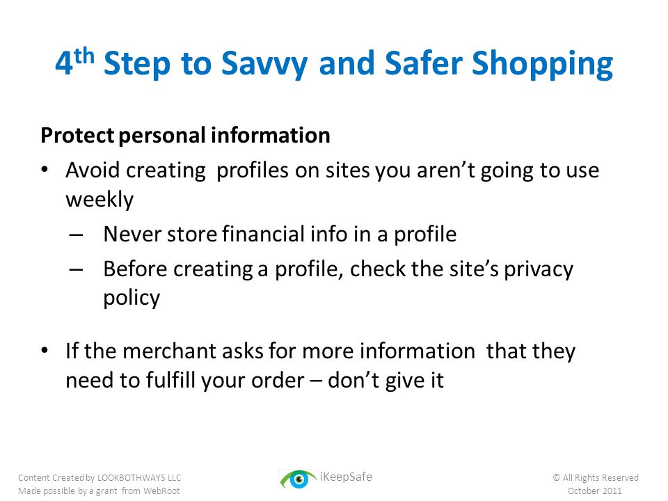4 th Step to Savvy and Safer Shopping Protect personal information Avoid creating profiles on sites you aren’t going to use weekly – Never store financial info in a profile – Before creating a profile, check the site’s privacy policy If the merchant asks for more information that they need to fulfill your order – don’t give it Content Created by LOOKBOTHWAYS LLC iKeepSafe © All Rights Reserved Made possible by a grant from WebRoot October 2011