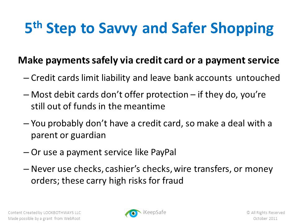 5 th Step to Savvy and Safer Shopping Make payments safely via credit card or a payment service – Credit cards limit liability and leave bank accounts untouched – Most debit cards don’t offer protection – if they do, you’re still out of funds in the meantime – You probably don’t have a credit card, so make a deal with a parent or guardian – Or use a payment service like PayPal – Never use checks, cashier’s checks, wire transfers, or money orders; these carry high risks for fraud Content Created by LOOKBOTHWAYS LLC iKeepSafe © All Rights Reserved Made possible by a grant from WebRoot October 2011