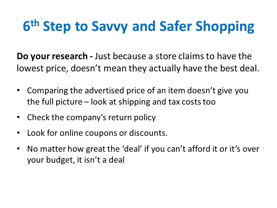 6 th Step to Savvy and Safer Shopping Do your research - Just because a store claims to have the lowest price, doesn’t mean they actually have the best deal.