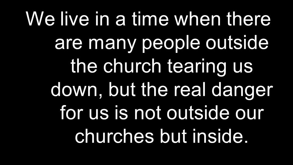 We live in a time when there are many people outside the church tearing us down, but the real danger for us is not outside our churches but inside.