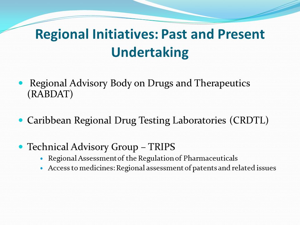 Regional Initiatives: Past and Present Undertaking Regional Advisory Body on Drugs and Therapeutics (RABDAT) Caribbean Regional Drug Testing Laboratories (CRDTL) Technical Advisory Group – TRIPS Regional Assessment of the Regulation of Pharmaceuticals Access to medicines: Regional assessment of patents and related issues