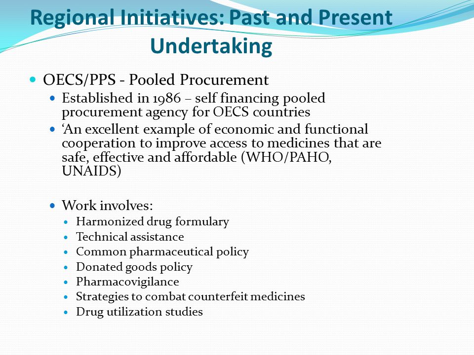 Regional Initiatives: Past and Present Undertaking OECS/PPS - Pooled Procurement Established in 1986 – self financing pooled procurement agency for OECS countries ‘An excellent example of economic and functional cooperation to improve access to medicines that are safe, effective and affordable (WHO/PAHO, UNAIDS) Work involves: Harmonized drug formulary Technical assistance Common pharmaceutical policy Donated goods policy Pharmacovigilance Strategies to combat counterfeit medicines Drug utilization studies