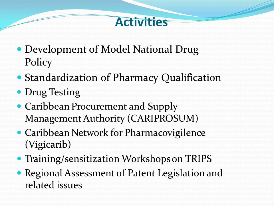 Activities Development of Model National Drug Policy Standardization of Pharmacy Qualification Drug Testing Caribbean Procurement and Supply Management Authority (CARIPROSUM) Caribbean Network for Pharmacovigilence (Vigicarib) Training/sensitization Workshops on TRIPS Regional Assessment of Patent Legislation and related issues