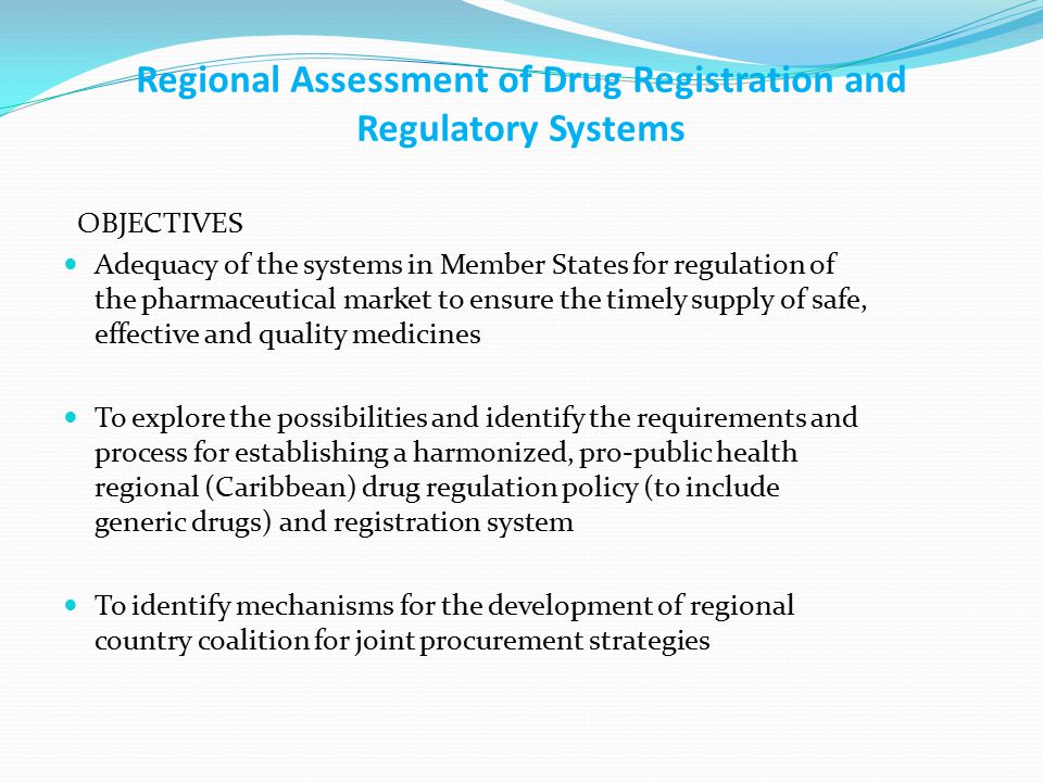 Regional Assessment of Drug Registration and Regulatory Systems OBJECTIVES Adequacy of the systems in Member States for regulation of the pharmaceutical market to ensure the timely supply of safe, effective and quality medicines To explore the possibilities and identify the requirements and process for establishing a harmonized, pro-public health regional (Caribbean) drug regulation policy (to include generic drugs) and registration system To identify mechanisms for the development of regional country coalition for joint procurement strategies