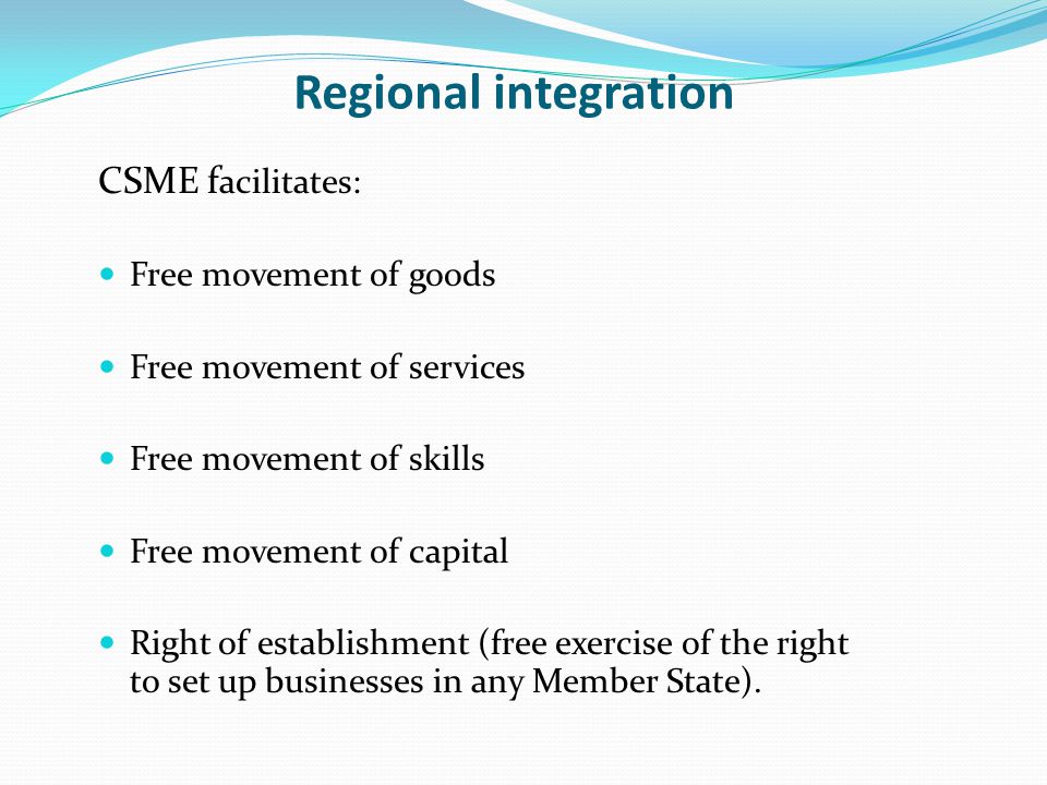 Regional integration CSME f acilitates: Free movement of goods Free movement of services Free movement of skills Free movement of capital Right of establishment (free exercise of the right to set up businesses in any Member State).