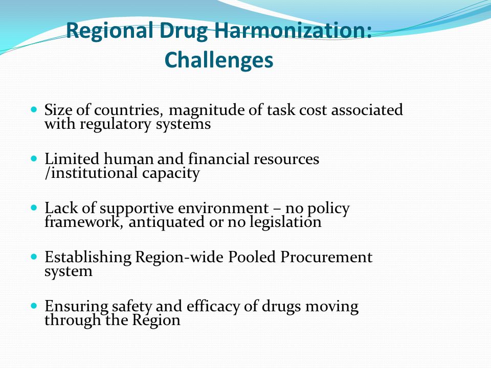 Regional Drug Harmonization: Challenges Size of countries, magnitude of task cost associated with regulatory systems Limited human and financial resources /institutional capacity Lack of supportive environment – no policy framework, antiquated or no legislation Establishing Region-wide Pooled Procurement system Ensuring safety and efficacy of drugs moving through the Region