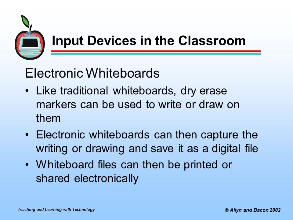 Teaching and Learning with Technology  Allyn and Bacon 2002 Input Devices in the Classroom Electronic Whiteboards Like traditional whiteboards, dry erase markers can be used to write or draw on them Electronic whiteboards can then capture the writing or drawing and save it as a digital file Whiteboard files can then be printed or shared electronically