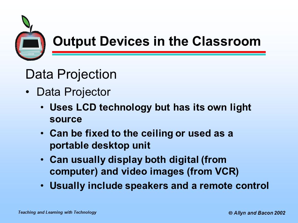 Teaching and Learning with Technology  Allyn and Bacon 2002 Output Devices in the Classroom Data Projection Data Projector Uses LCD technology but has its own light source Can be fixed to the ceiling or used as a portable desktop unit Can usually display both digital (from computer) and video images (from VCR) Usually include speakers and a remote control