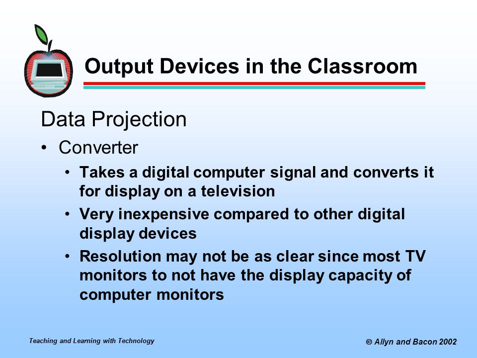 Teaching and Learning with Technology  Allyn and Bacon 2002 Output Devices in the Classroom Data Projection Converter Takes a digital computer signal and converts it for display on a television Very inexpensive compared to other digital display devices Resolution may not be as clear since most TV monitors to not have the display capacity of computer monitors