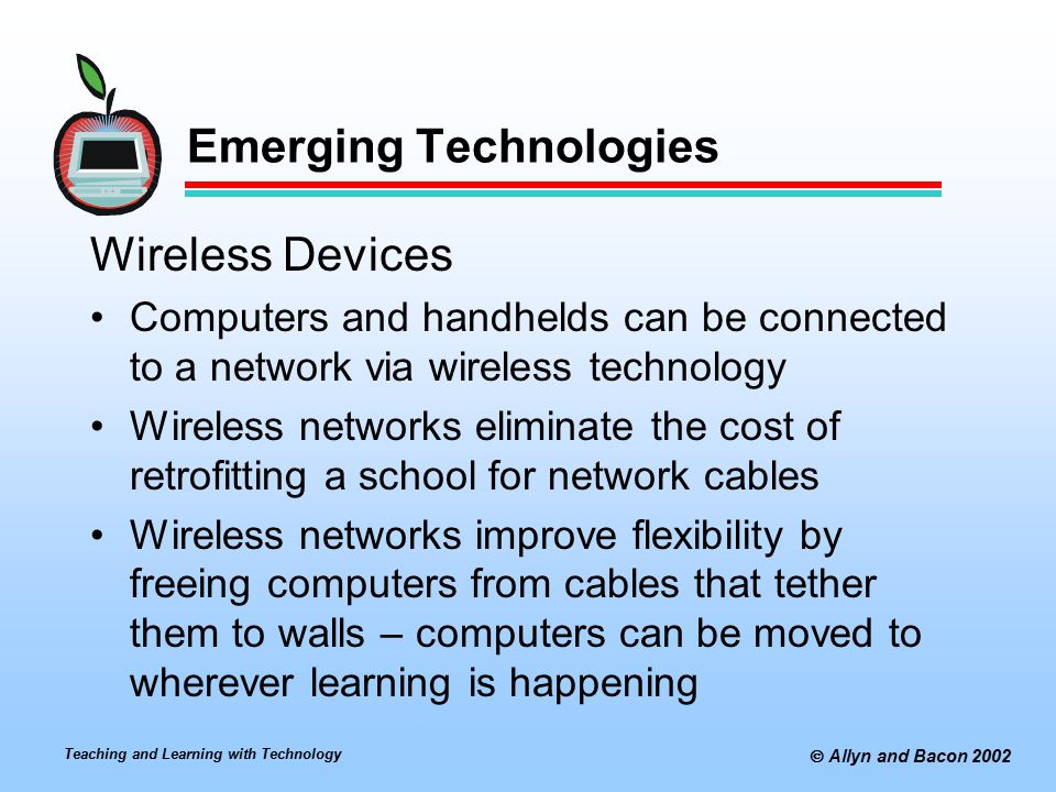 Teaching and Learning with Technology  Allyn and Bacon 2002 Emerging Technologies Wireless Devices Computers and handhelds can be connected to a network via wireless technology Wireless networks eliminate the cost of retrofitting a school for network cables Wireless networks improve flexibility by freeing computers from cables that tether them to walls – computers can be moved to wherever learning is happening