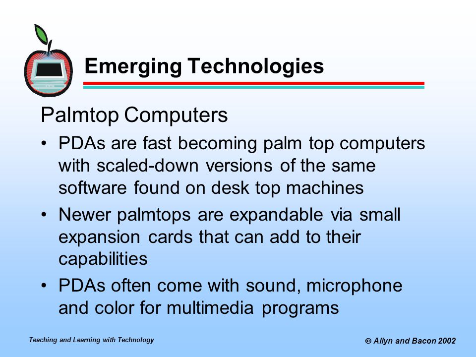 Teaching and Learning with Technology  Allyn and Bacon 2002 Emerging Technologies Palmtop Computers PDAs are fast becoming palm top computers with scaled-down versions of the same software found on desk top machines Newer palmtops are expandable via small expansion cards that can add to their capabilities PDAs often come with sound, microphone and color for multimedia programs