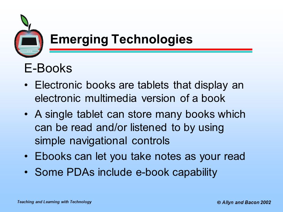 Teaching and Learning with Technology  Allyn and Bacon 2002 Emerging Technologies E-Books Electronic books are tablets that display an electronic multimedia version of a book A single tablet can store many books which can be read and/or listened to by using simple navigational controls Ebooks can let you take notes as your read Some PDAs include e-book capability