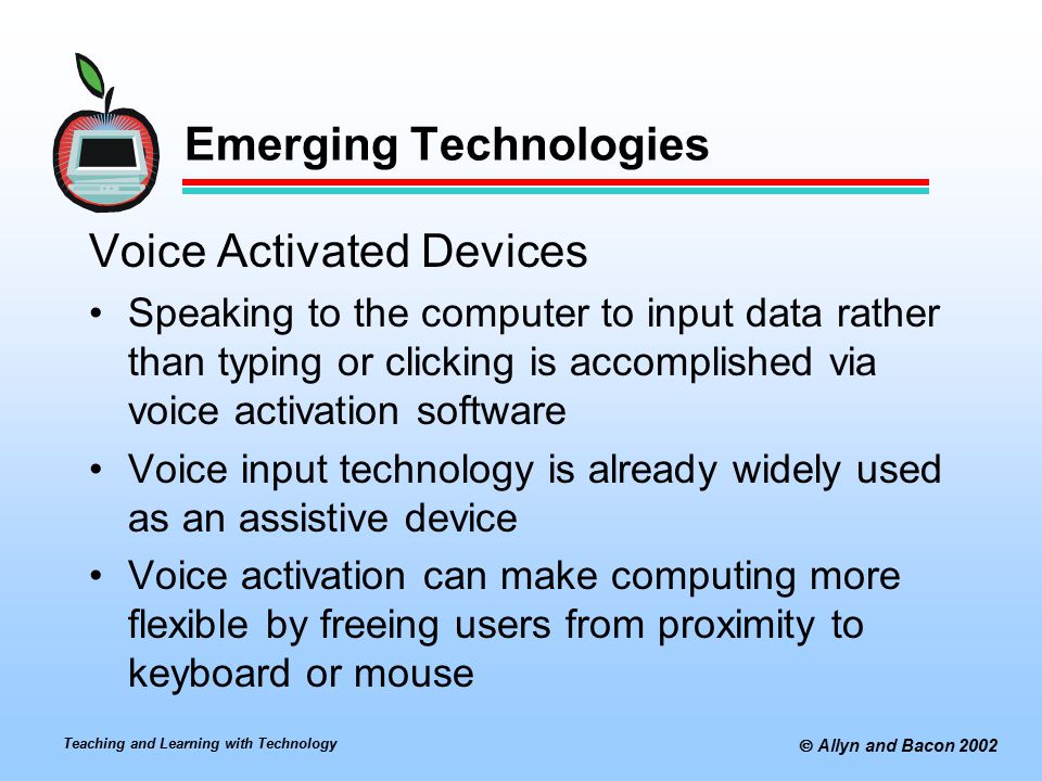 Teaching and Learning with Technology  Allyn and Bacon 2002 Emerging Technologies Voice Activated Devices Speaking to the computer to input data rather than typing or clicking is accomplished via voice activation software Voice input technology is already widely used as an assistive device Voice activation can make computing more flexible by freeing users from proximity to keyboard or mouse