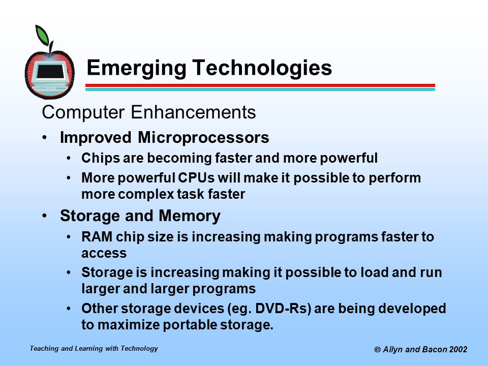 Teaching and Learning with Technology  Allyn and Bacon 2002 Emerging Technologies Computer Enhancements Improved Microprocessors Chips are becoming faster and more powerful More powerful CPUs will make it possible to perform more complex task faster Storage and Memory RAM chip size is increasing making programs faster to access Storage is increasing making it possible to load and run larger and larger programs Other storage devices (eg.