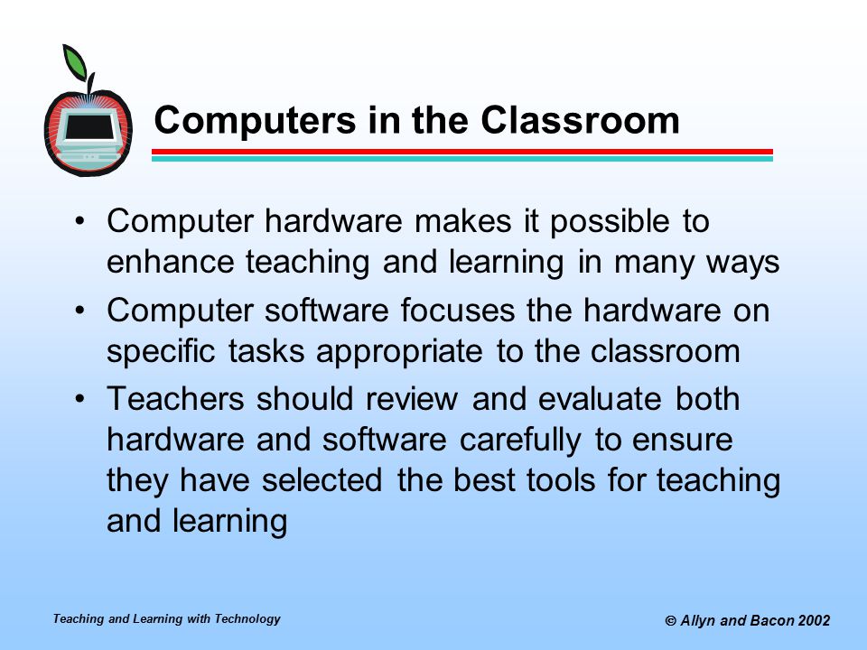 Teaching and Learning with Technology  Allyn and Bacon 2002 Computers in the Classroom Computer hardware makes it possible to enhance teaching and learning in many ways Computer software focuses the hardware on specific tasks appropriate to the classroom Teachers should review and evaluate both hardware and software carefully to ensure they have selected the best tools for teaching and learning