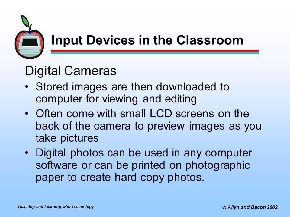 Teaching and Learning with Technology  Allyn and Bacon 2002 Input Devices in the Classroom Digital Cameras Stored images are then downloaded to computer for viewing and editing Often come with small LCD screens on the back of the camera to preview images as you take pictures Digital photos can be used in any computer software or can be printed on photographic paper to create hard copy photos.