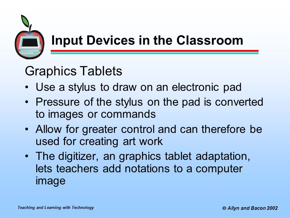 Teaching and Learning with Technology  Allyn and Bacon 2002 Input Devices in the Classroom Graphics Tablets Use a stylus to draw on an electronic pad Pressure of the stylus on the pad is converted to images or commands Allow for greater control and can therefore be used for creating art work The digitizer, an graphics tablet adaptation, lets teachers add notations to a computer image