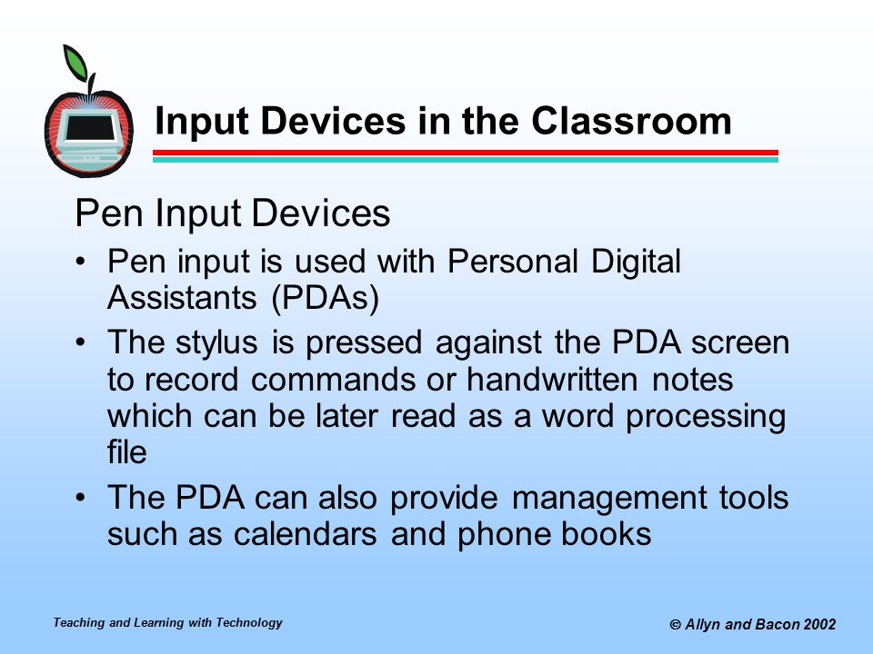 Teaching and Learning with Technology  Allyn and Bacon 2002 Input Devices in the Classroom Pen Input Devices Pen input is used with Personal Digital Assistants (PDAs) The stylus is pressed against the PDA screen to record commands or handwritten notes which can be later read as a word processing file The PDA can also provide management tools such as calendars and phone books