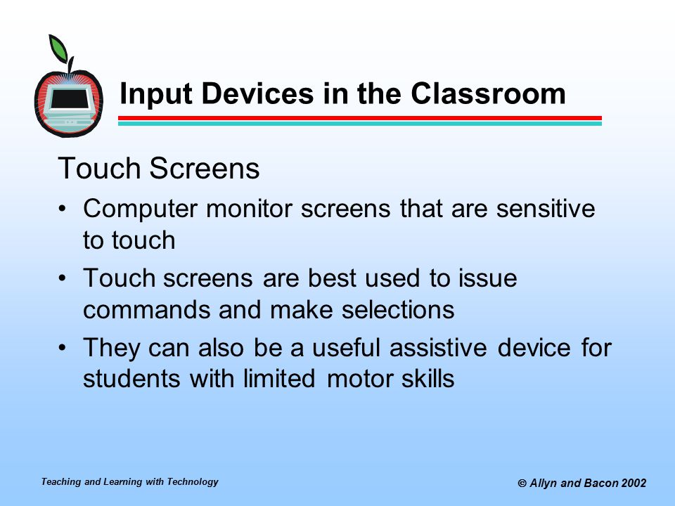 Teaching and Learning with Technology  Allyn and Bacon 2002 Input Devices in the Classroom Touch Screens Computer monitor screens that are sensitive to touch Touch screens are best used to issue commands and make selections They can also be a useful assistive device for students with limited motor skills