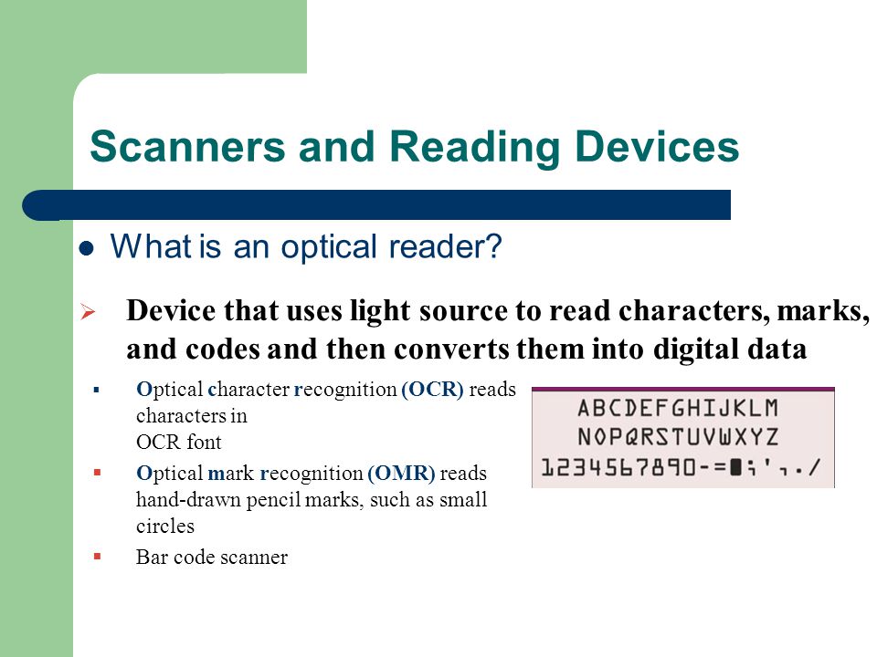 Scanners and Reading Devices  Optical character recognition (OCR) reads characters in OCR font  Optical mark recognition (OMR) reads hand-drawn pencil marks, such as small circles  Bar code scanner  Device that uses light source to read characters, marks, and codes and then converts them into digital data What is an optical reader