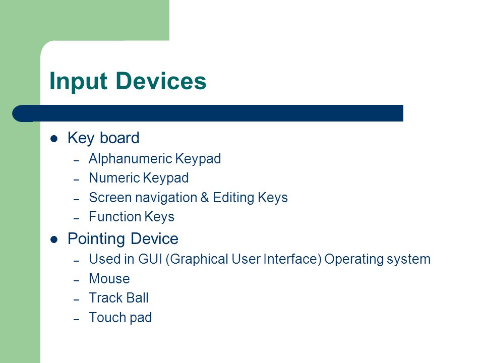 Input Devices Key board – Alphanumeric Keypad – Numeric Keypad – Screen navigation & Editing Keys – Function Keys Pointing Device – Used in GUI (Graphical User Interface) Operating system – Mouse – Track Ball – Touch pad