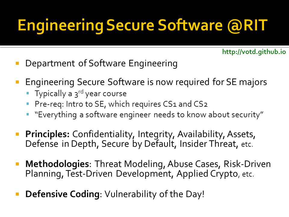  Department of Software Engineering  Engineering Secure Software is now required for SE majors  Typically a 3 rd year course  Pre-req: Intro to SE, which requires CS1 and CS2  Everything a software engineer needs to know about security  Principles: Confidentiality, Integrity, Availability, Assets, Defense in Depth, Secure by Default, Insider Threat, etc.