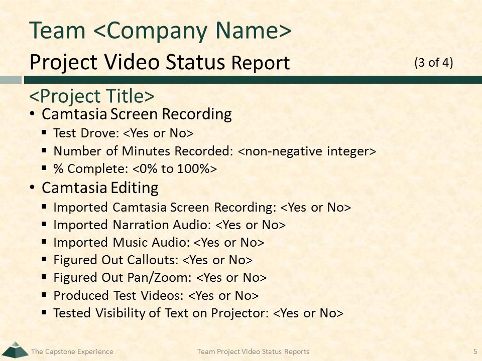 Project Video Status Report Team Camtasia Screen Recording  Test Drove:  Number of Minutes Recorded:  % Complete: Camtasia Editing  Imported Camtasia Screen Recording:  Imported Narration Audio:  Imported Music Audio:  Figured Out Callouts:  Figured Out Pan/Zoom:  Produced Test Videos:  Tested Visibility of Text on Projector: The Capstone ExperienceTeam Project Video Status Reports5 (3 of 4)