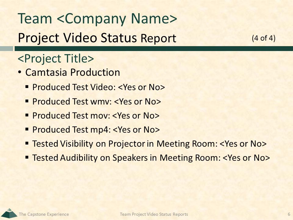 Project Video Status Report Team Camtasia Production  Produced Test Video:  Produced Test wmv:  Produced Test mov:  Produced Test mp4:  Tested Visibility on Projector in Meeting Room:  Tested Audibility on Speakers in Meeting Room: The Capstone ExperienceTeam Project Video Status Reports6 (4 of 4)