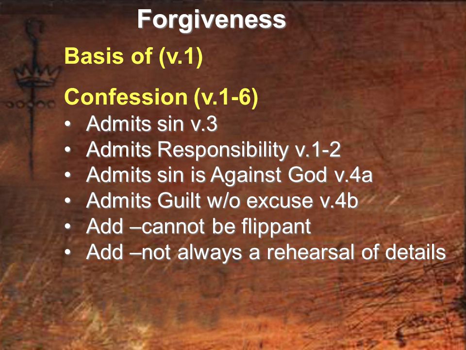 Basis of (v.1) Confession (v.1-6) Admits sin v.3 Admits sin v.3 Admits Responsibility v.1-2 Admits Responsibility v.1-2 Admits sin is Against God v.4a Admits sin is Against God v.4a Admits Guilt w/o excuse v.4b Admits Guilt w/o excuse v.4b Add –cannot be flippant Add –cannot be flippant Add –not always a rehearsal of details Add –not always a rehearsal of detailsForgiveness