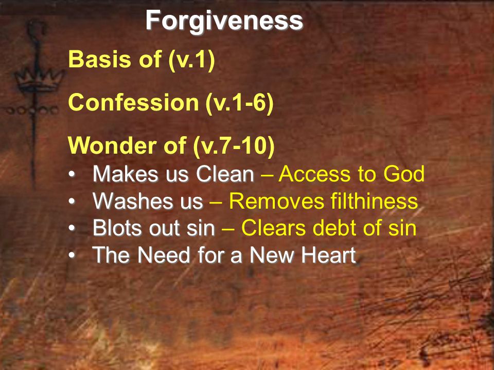 Basis of (v.1) Confession (v.1-6) Wonder of (v.7-10) Makes us Clean Makes us Clean – Access to God Washes us Washes us – Removes filthiness Blots out sin Blots out sin – Clears debt of sin The Need for a New Heart The Need for a New HeartForgiveness
