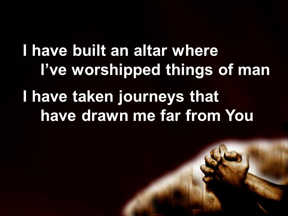 I have built an altar where I’ve worshipped things of man I have taken journeys that have drawn me far from You