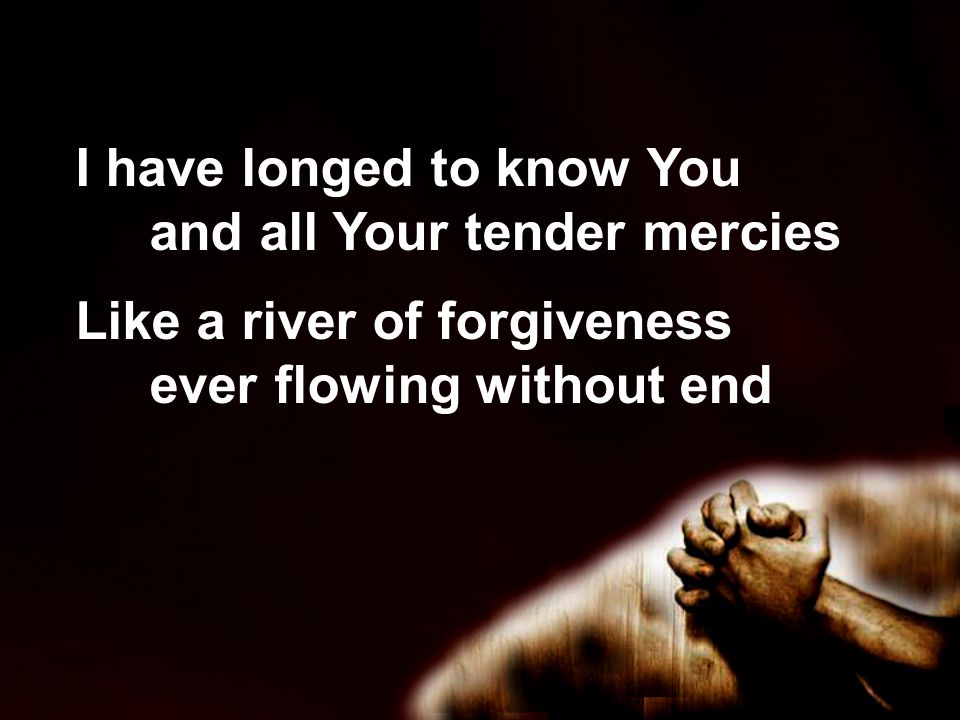 I have longed to know You and all Your tender mercies Like a river of forgiveness ever flowing without end