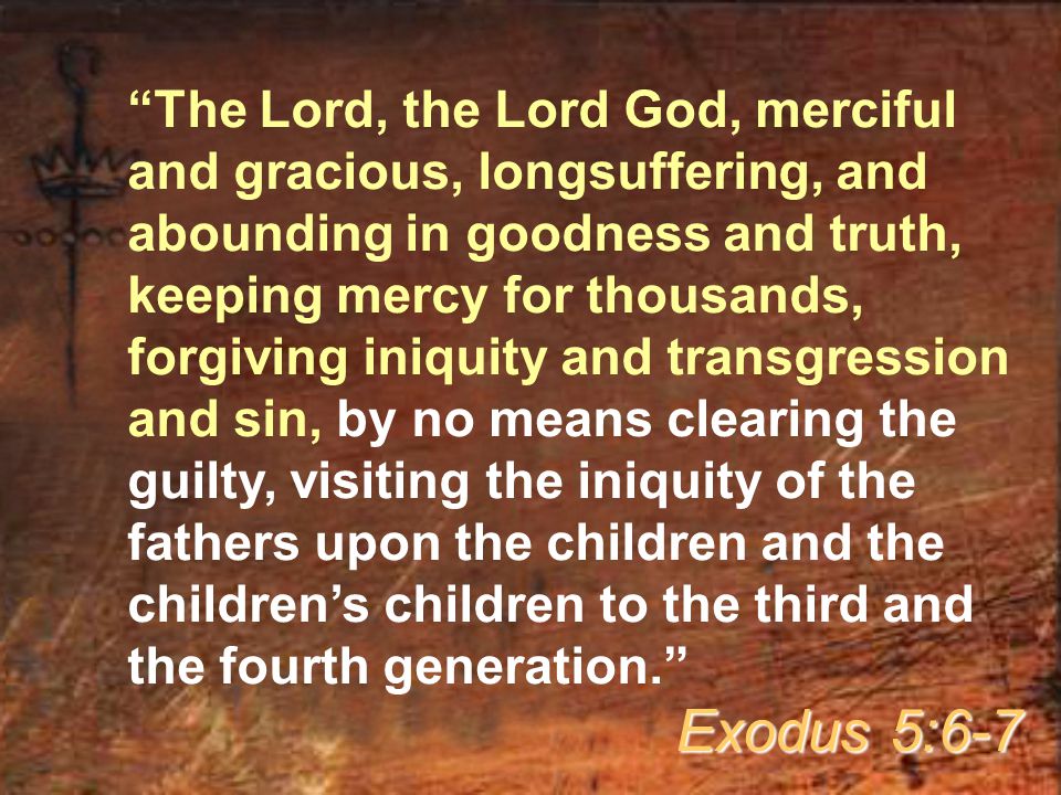 The Lord, the Lord God, merciful and gracious, longsuffering, and abounding in goodness and truth, keeping mercy for thousands, forgiving iniquity and transgression and sin, by no means clearing the guilty, visiting the iniquity of the fathers upon the children and the children’s children to the third and the fourth generation. Exodus 5:6-7