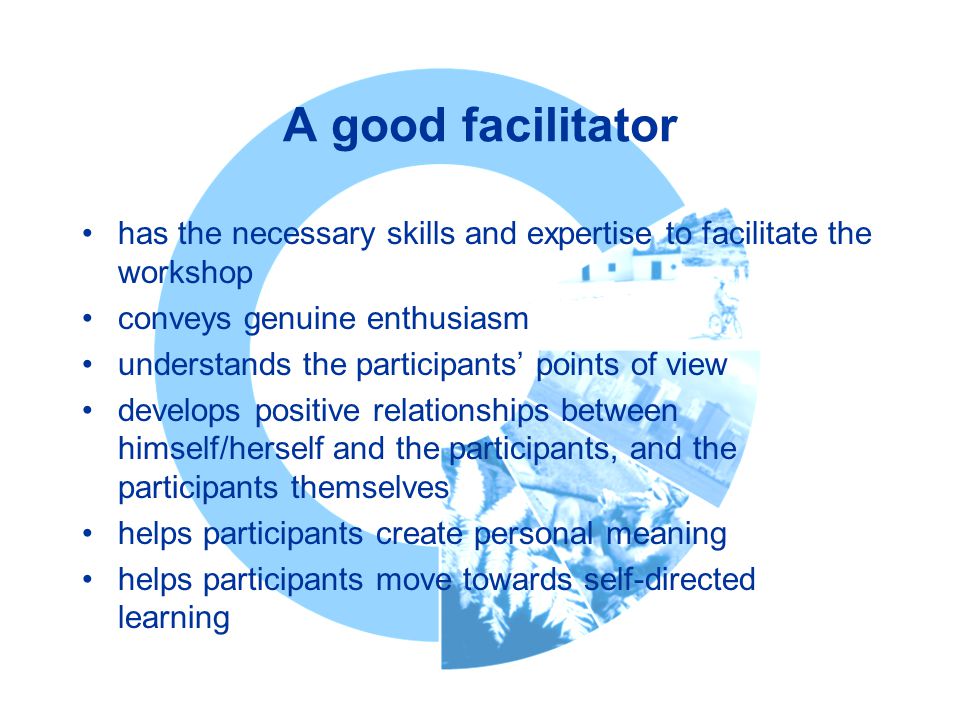 A good facilitator has the necessary skills and expertise to facilitate the workshop conveys genuine enthusiasm understands the participants’ points of view develops positive relationships between himself/herself and the participants, and the participants themselves helps participants create personal meaning helps participants move towards self-directed learning