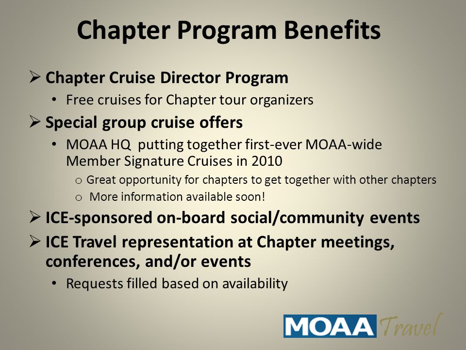 Chapter Program Benefits  Chapter Cruise Director Program Free cruises for Chapter tour organizers  Special group cruise offers MOAA HQ putting together first-ever MOAA-wide Member Signature Cruises in 2010 o Great opportunity for chapters to get together with other chapters o More information available soon.