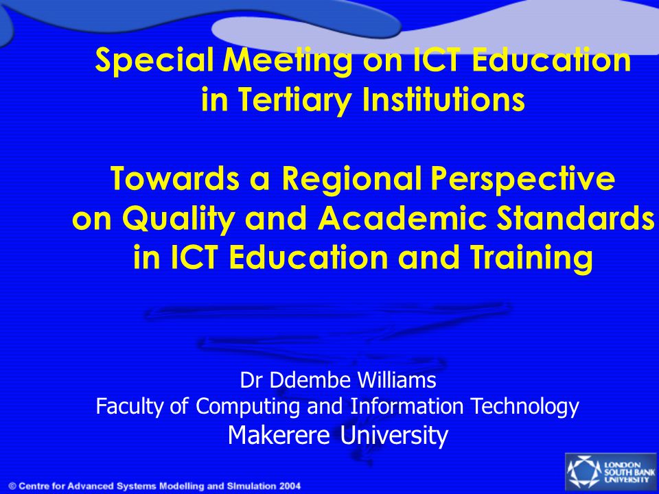 Special Meeting on ICT Education in Tertiary Institutions Towards a Regional Perspective on Quality and Academic Standards in ICT Education and Training Dr Ddembe Williams Faculty of Computing and Information Technology Makerere University