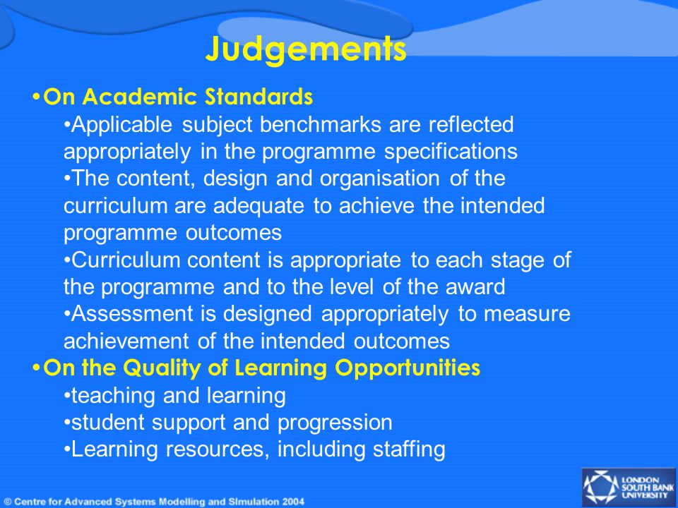 Judgements On Academic Standards Applicable subject benchmarks are reflected appropriately in the programme specifications The content, design and organisation of the curriculum are adequate to achieve the intended programme outcomes Curriculum content is appropriate to each stage of the programme and to the level of the award Assessment is designed appropriately to measure achievement of the intended outcomes On the Quality of Learning Opportunities teaching and learning student support and progression Learning resources, including staffing