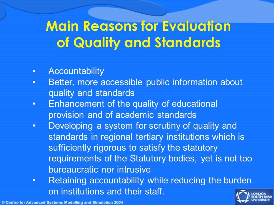 Main Reasons for Evaluation of Quality and Standards Accountability Better, more accessible public information about quality and standards Enhancement of the quality of educational provision and of academic standards Developing a system for scrutiny of quality and standards in regional tertiary institutions which is sufficiently rigorous to satisfy the statutory requirements of the Statutory bodies, yet is not too bureaucratic nor intrusive Retaining accountability while reducing the burden on institutions and their staff.