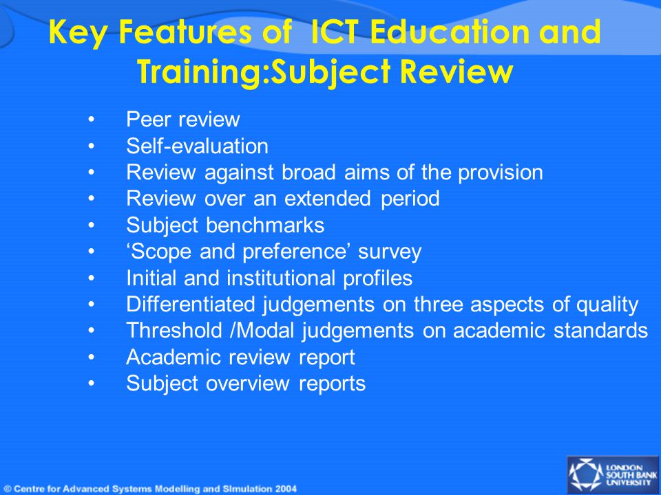 Key Features of ICT Education and Training:Subject Review Peer review Self-evaluation Review against broad aims of the provision Review over an extended period Subject benchmarks ‘Scope and preference’ survey Initial and institutional profiles Differentiated judgements on three aspects of quality Threshold /Modal judgements on academic standards Academic review report Subject overview reports