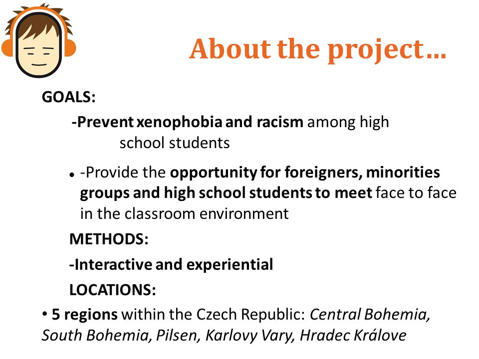 About the project… GOALS: -Prevent xenophobia and racism among high school students -Provide the opportunity for foreigners, minorities groups and high school students to meet face to face in the classroom environment METHODS: -Interactive and experiential LOCATIONS: 5 regions within the Czech Republic: Central Bohemia, South Bohemia, Pilsen, Karlovy Vary, Hradec Králove