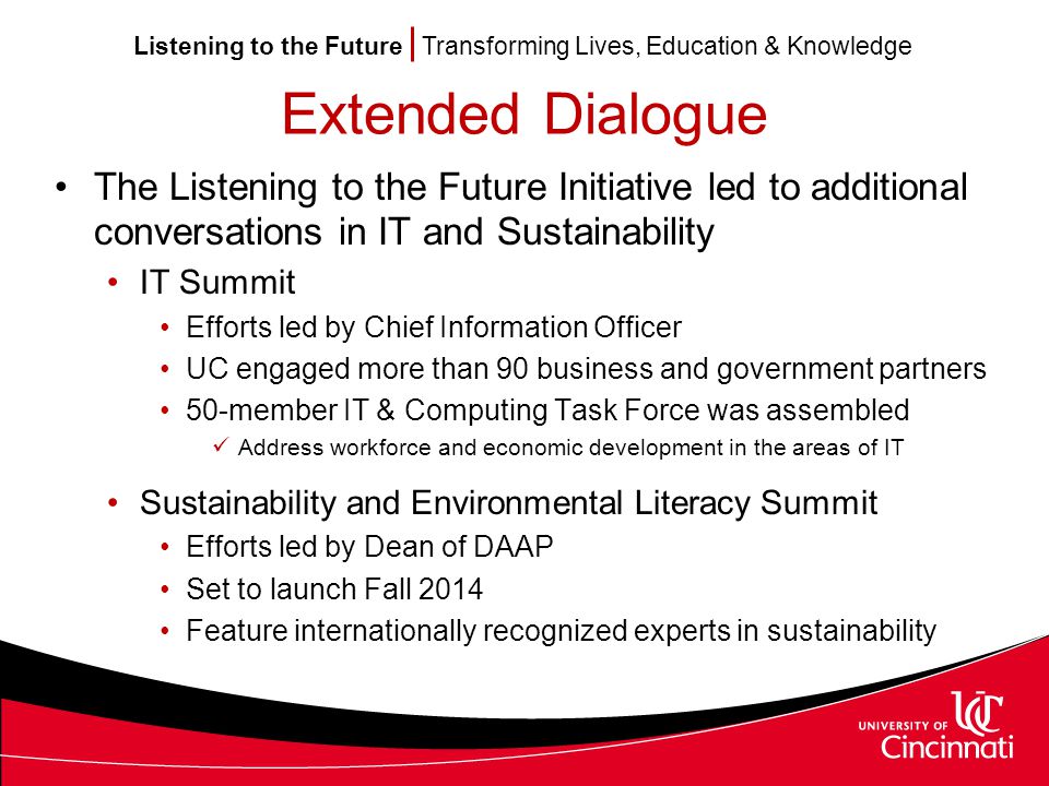 Listening to the Future Transforming Lives, Education & Knowledge Extended Dialogue The Listening to the Future Initiative led to additional conversations in IT and Sustainability IT Summit Efforts led by Chief Information Officer UC engaged more than 90 business and government partners 50-member IT & Computing Task Force was assembled Address workforce and economic development in the areas of IT Sustainability and Environmental Literacy Summit Efforts led by Dean of DAAP Set to launch Fall 2014 Feature internationally recognized experts in sustainability