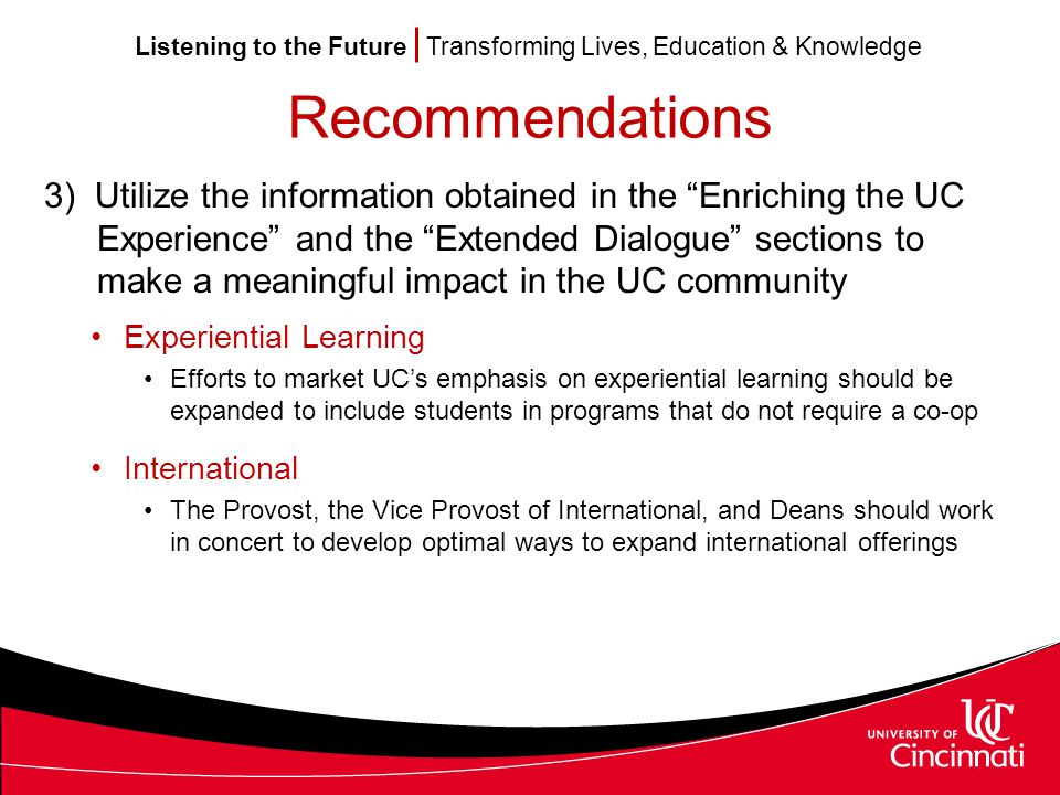Listening to the Future Transforming Lives, Education & Knowledge Recommendations 3) Utilize the information obtained in the Enriching the UC Experience and the Extended Dialogue sections to make a meaningful impact in the UC community Experiential Learning Efforts to market UC’s emphasis on experiential learning should be expanded to include students in programs that do not require a co-op International The Provost, the Vice Provost of International, and Deans should work in concert to develop optimal ways to expand international offerings