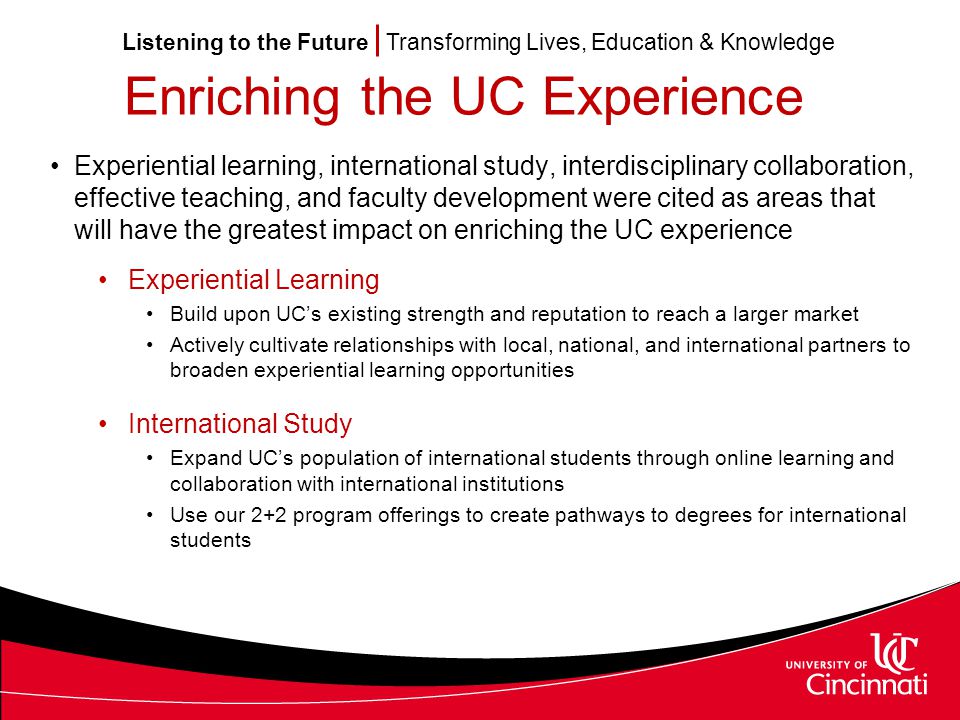 Listening to the Future Transforming Lives, Education & Knowledge Enriching the UC Experience Experiential learning, international study, interdisciplinary collaboration, effective teaching, and faculty development were cited as areas that will have the greatest impact on enriching the UC experience Experiential Learning Build upon UC’s existing strength and reputation to reach a larger market Actively cultivate relationships with local, national, and international partners to broaden experiential learning opportunities International Study Expand UC’s population of international students through online learning and collaboration with international institutions Use our 2+2 program offerings to create pathways to degrees for international students