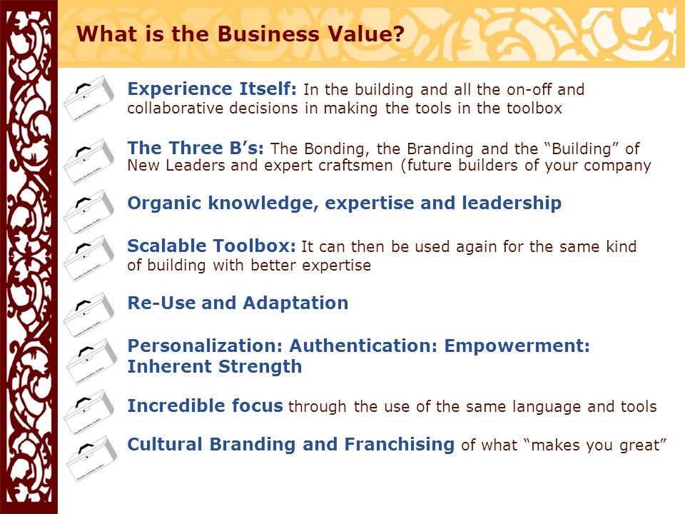 Experience Itself: In the building and all the on-off and collaborative decisions in making the tools in the toolbox The Three B’s: The Bonding, the Branding and the Building of New Leaders and expert craftsmen (future builders of your company Organic knowledge, expertise and leadership Scalable Toolbox: It can then be used again for the same kind of building with better expertise Re-Use and Adaptation Personalization: Authentication: Empowerment: Inherent Strength Incredible focus through the use of the same language and tools Cultural Branding and Franchising of what makes you great What is the Business Value