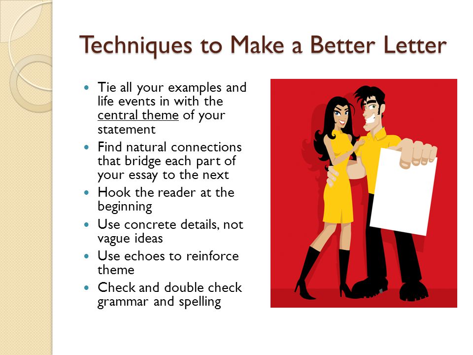 Techniques to Make a Better Letter Tie all your examples and life events in with the central theme of your statement Find natural connections that bridge each part of your essay to the next Hook the reader at the beginning Use concrete details, not vague ideas Use echoes to reinforce theme Check and double check grammar and spelling