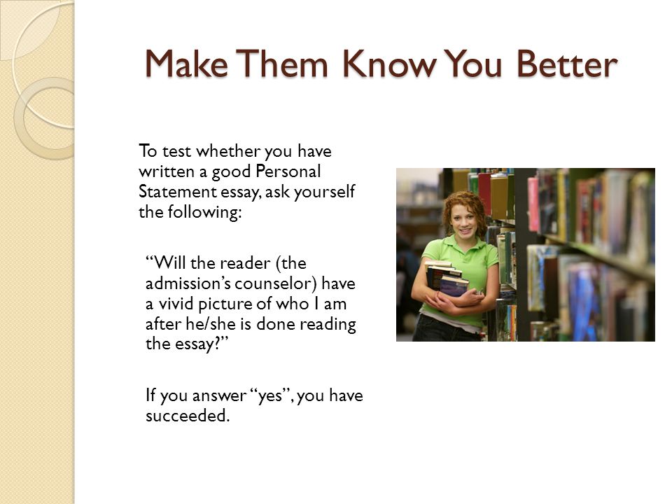 Make Them Know You Better To test whether you have written a good Personal Statement essay, ask yourself the following: Will the reader (the admission’s counselor) have a vivid picture of who I am after he/she is done reading the essay If you answer yes , you have succeeded.