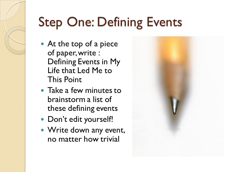 Step One: Defining Events At the top of a piece of paper, write : Defining Events in My Life that Led Me to This Point Take a few minutes to brainstorm a list of these defining events Don’t edit yourself.