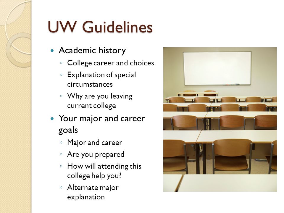 UW Guidelines Academic history ◦ College career and choices ◦ Explanation of special circumstances ◦ Why are you leaving current college Your major and career goals ◦ Major and career ◦ Are you prepared ◦ How will attending this college help you.