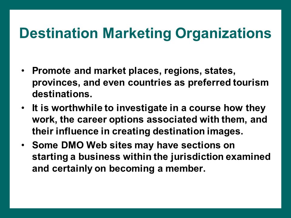 Destination Marketing Organizations Promote and market places, regions, states, provinces, and even countries as preferred tourism destinations.