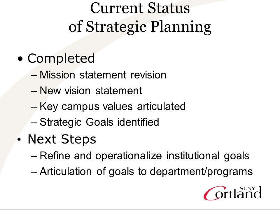 Current Status of Strategic Planning Completed –Mission statement revision –New vision statement –Key campus values articulated –Strategic Goals identified Next Steps –Refine and operationalize institutional goals –Articulation of goals to department/programs